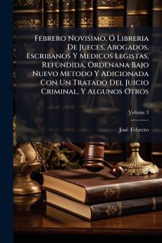 Febrero Novisimo Ó Libreria De Jueces Abogados Escribanos Y Medicos Legistas Refundida Ordenana Bajo Nuevo Metodo Y Adicionada Con Un Tratado Del Juicio Criminal Y Algunos Otros; Volume 3
