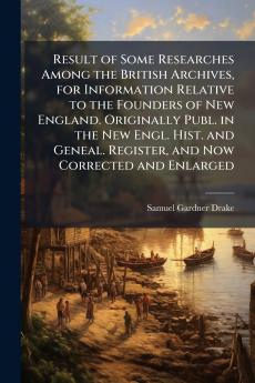 Result of Some Researches Among the British Archives for Information Relative to the Founders of New England. Originally Publ. in the New Engl. Hist. and Geneal. Register and Now Corrected and Enlarged