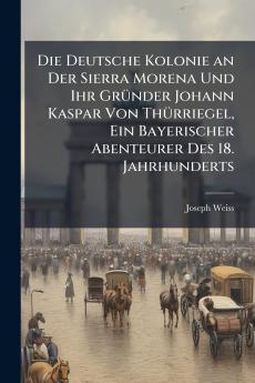 Die Deutsche Kolonie an Der Sierra Morena Und Ihr Gründer Johann Kaspar Von Thürriegel Ein Bayerischer Abenteurer Des 18. Jahrhunderts