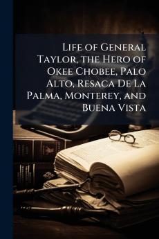 Life of General Taylor the Hero of Okee Chobee Palo Alto Resaca De La Palma Monterey and Buena Vista
