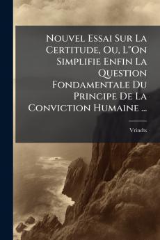 Nouvel Essai Sur La Certitude Ou LOn Simplifie Enfin La Question Fondamentale Du Principe De La Conviction Humaine ...