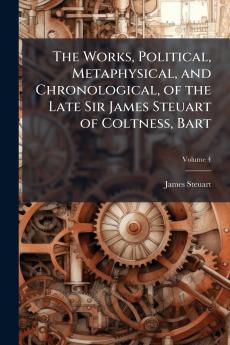The Works Political Metaphysical and Chronological of the Late Sir James Steuart of Coltness Bart; Volume 4