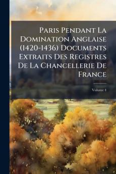 Paris Pendant La Domination Anglaise (1420-1436) Documents Extraits Des Registres De La Chancellerie De France; Volume 4