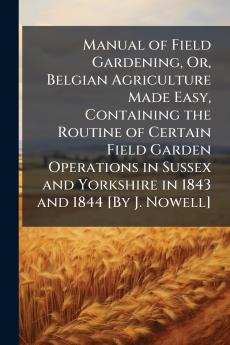 Manual of Field Gardening Or Belgian Agriculture Made Easy Containing the Routine of Certain Field Garden Operations in Sussex and Yorkshire in 1843 and 1844 [By J. Nowell]