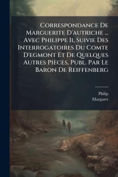 Correspondance De Marguerite D'autriche ... Avec Philippe Ii Suivie Des Interrogatoires Du Comte D'egmont Et De Quelques Autres Pièces Publ. Par Le Baron De Reiffenberg