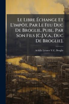 Le Libre Échange Et L'impôt Par Le Feu Duc De Broglie Publ. Par Son Fils [C.J.V.a. Duc De Broglie].