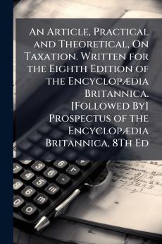 An Article Practical and Theoretical On Taxation. Written for the Eighth Edition of the Encyclopædia Britannica. [Followed By] Prospectus of the Encyclopædia Britannica 8Th Ed