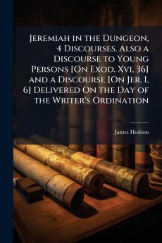 Jeremiah in the Dungeon 4 Discourses. Also a Discourse to Young Persons [On Exod. Xvi 36] and a Discourse [On Jer. I 6] Delivered On the Day of the Writer's Ordination