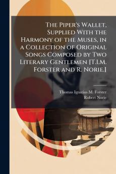 The Piper's Wallet Supplied With the Harmony of the Muses in a Collection of Original Songs Composed by Two Literary Gentlemen [T.I.M. Forster and R. Norie.]