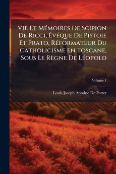 Vie Et Mémoires De Scipion De Ricci Évêque De Pistoie Et Prato Réformateur Du Catholicisme En Toscane Sous Le Règne De Léopold; Volume 1