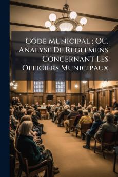 Code Municipal ; Ou Analyse De Reglemens Concernant Les Officiers Municipaux