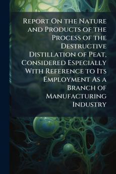 Report On the Nature and Products of the Process of the Destructive Distillation of Peat Considered Especially With Reference to Its Employment As a Branch of Manufacturing Industry