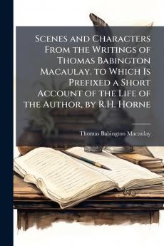 Scenes and Characters From the Writings of Thomas Babington Macaulay. to Which Is Prefixed a Short Account of the Life of the Author by R.H. Horne