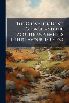 The Chevalier De St. George and the Jacobite Movements in His Favour 1701-1720