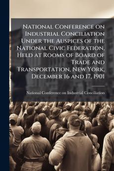 National Conference on Industrial Conciliation Under the Auspices of the National Civic Federation Held at Rooms of Board of Trade and Transportation New York December 16 and 17 1901
