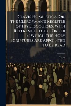 Clavis Homiletica; Or the Clergyman's Register of His Discourses With Reference to the Order in Which the Holy Scriptures Are Appointed to Be Read