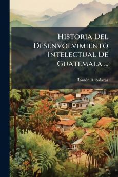 Historia Del Desenvolvimiento Intelectual De Guatemala ...