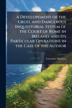 A Developement of the Cruel and Dangerous Inquisitorial System of the Court of Rome in Ireland and Its Particular Operations in the Case of the Author