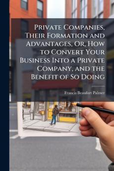 Private Companies Their Formation and Advantages Or How to Convert Your Business Into a Private Company and the Benefit of So Doing