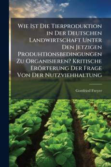 Wie Ist Die Tierproduktion in Der Deutschen Landwirtschaft Unter Den Jetzigen Produhtionsbedingungen Zu Organisieren? Kritische Erörterung Der Frage Von Der Nutzviehhaltung