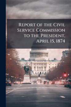 Report of the Civil Service Commission to the President April 15 1874