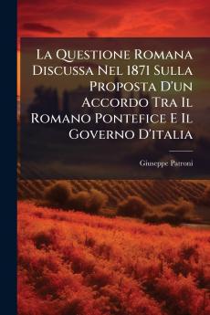 La Questione Romana Discussa Nel 1871 Sulla Proposta D'un Accordo Tra Il Romano Pontefice E Il Governo D'italia