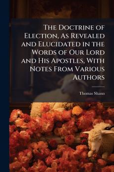 The Doctrine of Election As Revealed and Elucidated in the Words of Our Lord and His Apostles With Notes From Various Authors