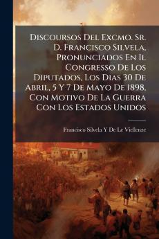Discoursos Del Excmo. Sr. D. Francisco Silvela Pronunciados En Il Congresso De Los Diputados Los Dias 30 De Abril 5 Y 7 De Mayo De 1898 Con Motivo De La Guerra Con Los Estados Unidos