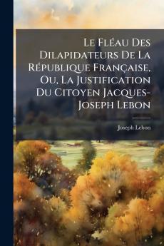 Le Fléau Des Dilapidateurs De La République Française Ou La Justification Du Citoyen Jacques-Joseph Lebon