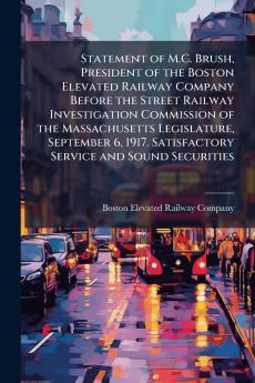 Statement of M.C. Brush President of the Boston Elevated Railway Company Before the Street Railway Investigation Commission of the Massachusetts Legislature September 6 1917. Satisfactory Service and Sound Securities