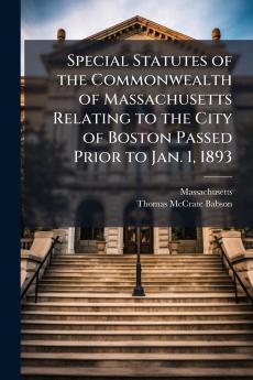 Special Statutes of the Commonwealth of Massachusetts Relating to the City of Boston Passed Prior to Jan. 1 1893