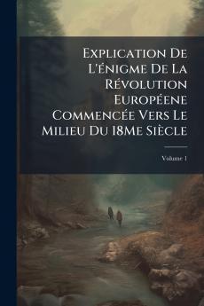 Explication De L'énigme De La Révolution Européene Commencée Vers Le Milieu Du 18Me Siècle; Volume 1