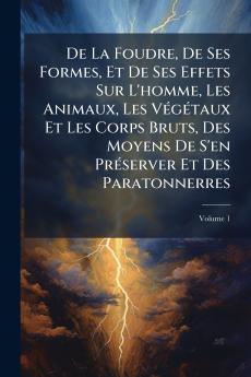 De La Foudre De Ses Formes Et De Ses Effets Sur L'homme Les Animaux Les Végétaux Et Les Corps Bruts Des Moyens De S'en Préserver Et Des Paratonnerres; Volume 1
