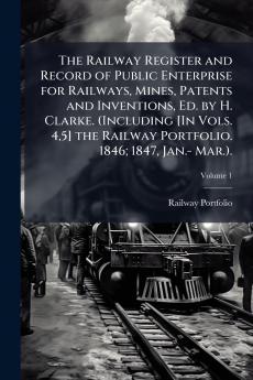 The Railway Register and Record of Public Enterprise for Railways Mines Patents and Inventions Ed. by H. Clarke. (Including [In Vols. 45] the Railway Portfolio. 1846; 1847 Jan.- Mar.).; Volume 1