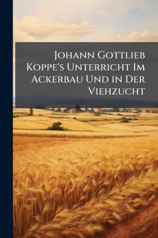 Johann Gottlieb Koppe's Unterricht Im Ackerbau Und in Der Viehzucht