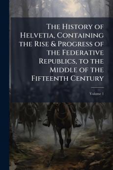 The History of Helvetia Containing the Rise & Progress of the Federative Republics to the Middle of the Fifteenth Century; Volume 1