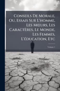 Conseils De Morale Ou Essais Sur L'homme Les Mœurs Les Caractères Le Monde Les Femmes L'éducation Etc; Volume 1