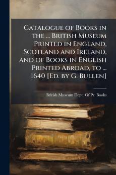 Catalogue of Books in the ... British Museum Printed in England Scotland and Ireland and of Books in English Printed Abroad to ... 1640 [Ed. by G. Bullen]