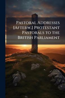 Pastoral Addresses [Afterw.] Protestant Pastorals to the British Parliament