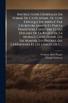 Instructions Générales En Forme De Catéchisme Où L'on Explique En Abrégé Par L'ecriture Sainte Et Par La Tradition L'histoire Et Les Dogmes De La Religion La Morale Chrétienne Les Sacremens Les Prières Les Cérémonies Et Les Usages De L'...