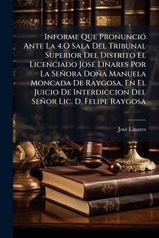 Informe Que Pronunció Ante La 4.O Sala Del Tribunal Superior Del Distrito El Licenciado José Linares Por La Señora Doña Manuela Moncada De Raygosa En El Juicio De Interdiccion Del Señor Lic. D. Felipe Raygosa