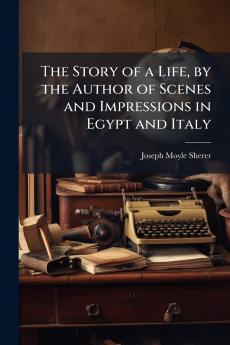 The Story of a Life by the Author of Scenes and Impressions in Egypt and Italy