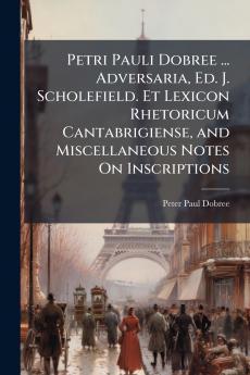 Petri Pauli Dobree ... Adversaria Ed. J. Scholefield. Et Lexicon Rhetoricum Cantabrigiense and Miscellaneous Notes On Inscriptions