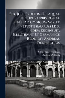 Sex. Julii Frontini De Aquae Ductibus Urbis Romae Liber. Ad Codicum Mss. Et Vetustissimarum Edd. Fidem Recensuit Illustrauit Et Germanice Reddidit Andreas Dederichius