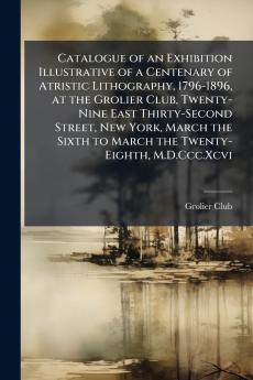 Catalogue of an Exhibition Illustrative of a Centenary of Atristic Lithography 1796-1896 at the Grolier Club Twenty-Nine East Thirty-Second Street New York March the Sixth to March the Twenty-Eighth M.D.Ccc.Xcvi