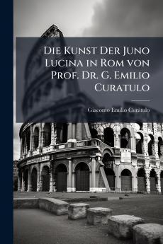 Die Kunst Der Juno Lucina in Rom von Prof. Dr. G. Emilio Curatulo
