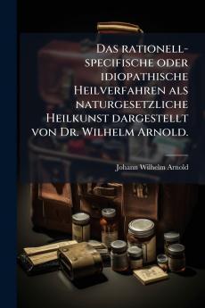 Das rationell-specifische oder idiopathische Heilverfahren als naturgesetzliche Heilkunst dargestellt von Dr. Wilhelm Arnold.