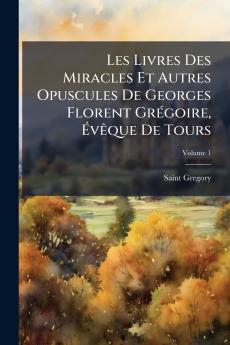 Les Livres Des Miracles Et Autres Opuscules De Georges Florent Grégoire Évêque De Tours; Volume 1