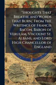 'thoughts That Breathe and Words That Burn' From the Writings of Francis Bacon Baron of Verulam Viscount St. Albans and Lord High Chancellor of England