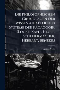 Die Philosophischen Grundlagen der wissenschaftlichen Systeme der Pädagogik. (Locke Kant Hegel Schleiermacher Herbart Beneke.)